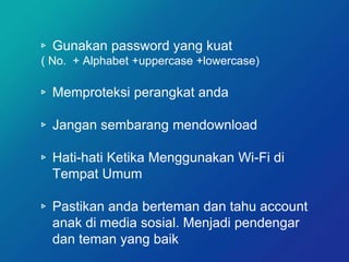 ▹ Gunakan password yang kuat
( No. + Alphabet +uppercase +lowercase)
▹ Memproteksi perangkat anda
▹ Jangan sembarang mendownload
▹ Hati-hati Ketika Menggunakan Wi-Fi di
Tempat Umum
▹ Pastikan anda berteman dan tahu account
anak di media sosial. Menjadi pendengar
dan teman yang baik
 