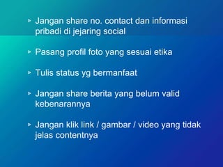 ▹ Jangan share no. contact dan informasi
pribadi di jejaring social
▹ Pasang profil foto yang sesuai etika
▹ Tulis status yg bermanfaat
▹ Jangan share berita yang belum valid
kebenarannya
▹ Jangan klik link / gambar / video yang tidak
jelas contentnya
 