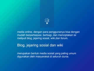 media online, dengan para penggunanya bisa dengan
mudah berpartisipasi, berbagi, dan menciptakan isi
meliputi blog, jejaring sosial, wiki,dan forum.
Blog, jejaring sosial dan wiki
merupakan bentuk media sosial yang paling umum
digunakan oleh masyarakat di seluruh dunia.
 