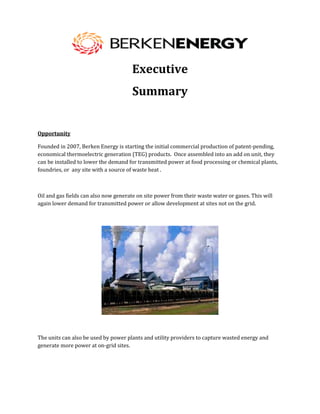 Executive
                                       Summary


Opportunity

Founded in 2007, Berken Energy is starting the initial commercial production of patent-pending,
economical thermoelectric generation (TEG) products. Once assembled into an add on unit, they
can be installed to lower the demand for transmitted power at food processing or chemical plants,
foundries, or any site with a source of waste heat .



Oil and gas fields can also now generate on site power from their waste water or gases. This will
again lower demand for transmitted power or allow development at sites not on the grid.




The units can also be used by power plants and utility providers to capture wasted energy and
generate more power at on-grid sites.
 