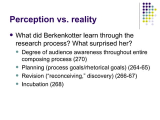 Perception vs. reality What did Berkenkotter learn through the research process? What surprised her? Degree of audience awareness throughout entire composing process (270) Planning (process goals/rhetorical goals) (264-65) Revision (“reconceiving,” discovery) (266-67) Incubation (268) 