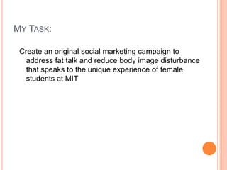 MY TASK:
Create an original social marketing campaign to
address fat talk and reduce body image disturbance
that speaks to...