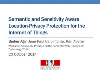 Semanticand SensitivityAwareLocation-PrivacyProtection for the Internet of Things 
Berker Ağır, Jean-Paul Calbimonte, Karl Aberer 
Workshop on Society, Privacy and the Semantic Web -Policy and Technology 2014 
20 October2014  