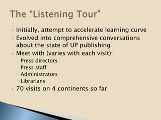  Initially, attempt to accelerate learning curve
 Evolved into comprehensive conversations
about the state of UP publishing
 Meet with (varies with each visit):
◦ Press directors
◦ Press staff
◦ Administrators
◦ Librarians
 70 visits on 4 continents so far
 