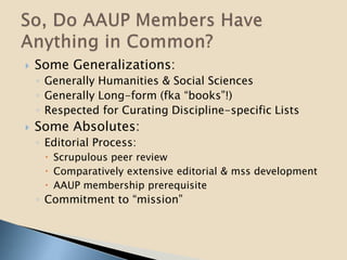  Some Generalizations:
◦ Generally Humanities & Social Sciences
◦ Generally Long-form (fka “books”!)
◦ Respected for Curating Discipline-specific Lists
 Some Absolutes:
◦ Editorial Process:
 Scrupulous peer review
 Comparatively extensive editorial & mss development
 AAUP membership prerequisite
◦ Commitment to “mission”
 