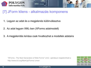 [7] JForm kliens - alkalmazás komponens

 1. Legyen az adat és a megjelenés különválasztva

 2. Az adat legyen XML-ben (XForms adatmodell)

 3. A megjelenítés leírása csak hivatkozhat a modellek adataira




     "XForms - The Next Generation of Web Forms" című - ajánlásuk megtekinthető a
     http://www.w3.org/MarkUp/Forms/ címen


12
 