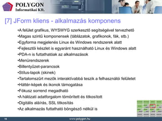 [7] JForm kliens - alkalmazás komponens
     •A felület grafikus, WYSWYG szerkesztő segítségével tervezhető
     •Magas szintű komponensek (táblázatok, grafikonok, fák, stb.)
     •Egyforma megjelenés Linux és Windows rendszerek alatt
     •Fejlesztői készlet is egyaránt használható Linux és Windows alatt
     •PDA-n is futtathatóak az alkalmazások
     •Menürendszerek
     •Billentyűzet-parancsok
     •Stílus-lapok (skinek)
     •Tartalomszűrt mezők interaktívabbá teszik a felhasználói felületet
     •Háttér-képek és ikonok támogatása
     •Fókusz sorrend megadható
     •A hálózati adatforgalom tömörített és titkosított
     •Digitális aláírás, SSL titkosítás
     •Az alkalmazás futtatható böngésző nélkül is

16
 