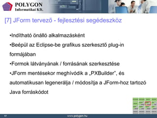 [7] JForm tervező - fejlesztési segédeszköz

     •Indítható önálló alkalmazásként
     •Beépül az Eclipse-be grafikus szerkesztő plug-in
     formájában
     •Formok látványának / forrásának szerkesztése
     •JForm mentésekor meghívódik a „PXBuilder”, és
     automatikusan legenerálja / módosítja a JForm-hoz tartozó
     Java forráskódot



17
 