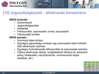 [10] Jogosultságkezelő - alkalmazás komponens
     ORG5 funkciók:
        • Authentikáció
        • Jogosultságkezelés
        • Kódtáblák
        • Felhasználók, szervezetek, címek, kapcsolatok
        • Felhasználói profilok
     ORG5 szerepe:
        • Szervezet teljes leírása
        • Egységes jogosultsági rendszer egy szervezeten belül működő
          több alkalmazás számára
        • Egységes funkciókiosztás felhasználók és szervezetek számára
        • Tipikus alkalmazás részek, szolgáltatások tárháza (pl. password
          policy, kódkezelés, irányítószámok, munkaszüneti napok
          kezelése, stb.)




23
 