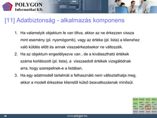 [11] Adatbiztonság - alkalmazás komponens
     1. Ha valamelyik objektum le van tiltva, akkor az ne érkezzen vissza
        mint esemény (pl. nyomógomb), vagy az értéke (pl. lista) a klienshez
        való küldés előtt és annak visszaérkezésekor ne változzék.
     2. Ha az objektum engedélyezve van , de a kiválasztható értékek
        száma korlátozott (pl. lista), a visszaadott értékek vizsgálódnak
        arra, hogy szerepelnek-e a listában.
     3. Ha egy adatmodell tartalmát a felhasználó nem változtathatja meg,
        akkor a modell érkezése klienstől külső beavatkozásnak minősül.




28
 