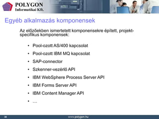 Egyéb alkalmazás komponensek
     Az előzőekben ismertetett komponensekre épített, projekt-
     specifikus komponensek:

        • Pool-ozott AS/400 kapcsolat
        • Pool-ozott IBM MQ kapcsolat
        • SAP-connector
        • Szkenner-vezérlő API
        • IBM WebSphere Process Server API
        • IBM Forms Server API
        • IBM Content Manager API
        • …


38
 