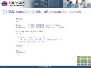 [1] XML transzformációk - alkalmazás komponens
       <html>
       ...
       Name:    <?XPL INSERT name ?><br>
       Address: <?XPL INSERT address ?><br>
       <b>Log messages:</b>
       <ul>
         <?XPL LOOP &l log ?>
           <li><?XPL INSERT &l/message ?>
         <?XPL ENDLOOP &l ?>
       </ul>
       ...
       </html>




4
 