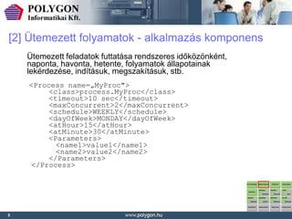 [2] Ütemezett folyamatok - alkalmazás komponens
    Ütemezett feladatok futtatása rendszeres időközönként,
    naponta, havonta, hetente, folyamatok állapotainak
    lekérdezése, indításuk, megszakításuk, stb.
    <Process name=„MyProc">
         <class>process.MyProc</class>
         <timeout>10 sec</timeout>
         <maxConcurrent>2</maxConcurrent>
         <schedule>WEEKLY</schedule>
         <dayOfWeek>MONDAY</dayOfWeek>
         <atHour>15</atHour>
         <atMinute>30</atMinute>
         <Parameters>
           <name1>value1</name1>
           <name2>value2</name2>
         </Parameters>
     </Process>




5
 