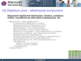 [3] Objektum pool - alkalmazás komponens
    Megosztott objektumok létrehozása, tárolása, szabályos
    törlése, hozzáférési-és időkorlátok szabályozása, stb.
     <ObjectPool name=„MyObject">
         <class>pools.MyObject</class>
         <maxConcurrent></maxConcurrent>
         <maxUseCount>200</maxUseCount>
         <maxUseTime>2 min</maxUseTime>
         <maxLifeTime>2 hour</maxLifeTime>
         <maxInactivityTime>1 hour</maxInactivityTime>
         <maxCreationTime>8 sec</maxCreationTime>
         <maxObjects>12</maxObjects>
         <minAvailableObjects>1</minAvailableObjects>
         <maxFreeObjects>12</maxFreeObjects>
         <manageIntervall>8 sec</manageIntervall>
         <Parameters>
           <name1>value1</name1>
           <name2>value2</name2>
         </Parameters>
     </ObjectPool>




6
 