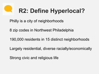 R2: Define Hyperlocal?
Philly is a city of neighborhoods
8 zip codes in Northwest Philadelphia
190,000 residents in 15 dis...