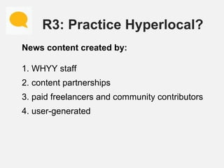 R3: Practice Hyperlocal?
News content created by:
1. WHYY staff
2. content partnerships
3. paid freelancers and community ...