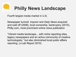Philly News Landscape
Fourth largest media market in U.S.
Newspaper turmoil: Inquirer and Daily News acquired
and sold off...