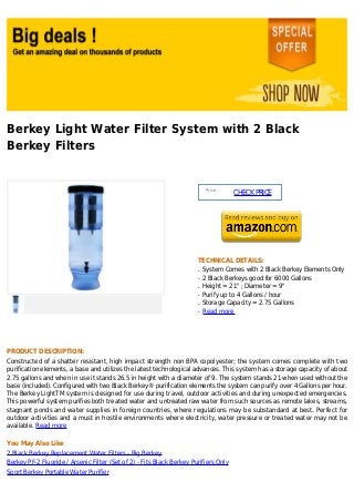 Berkey Light Water Filter System with 2 Black
Berkey Filters
Price :
CHECKPRICE
TECHNICAL DETAILS:
System Comes with 2 Black Berkey Elements Onlyq
2 Black Berkeys good for 6000 Gallonsq
Height = 21" ; Diameter = 9"q
Purify up to 4 Gallons / hourq
Storage Capacity = 2.75 Gallonsq
Read moreq
PRODUCT DESCRIPTION:
Constructed of a shatter resistant, high impact strength non BPA copolyester; the system comes complete with two
purification elements, a base and utilizes the latest technological advances. This system has a storage capacity of about
2.75 gallons and when in use it stands 26.5 in height with a diameter of 9. The system stands 21 when used without the
base (included). Configured with two Black Berkey® purification elements the system can purify over 4 Gallons per hour.
The Berkey LightTM system is designed for use during travel, outdoor activities and during unexpected emergencies.
This powerful system purifies both treated water and untreated raw water from such sources as remote lakes, streams,
stagnant ponds and water supplies in foreign countries, where regulations may be substandard at best. Perfect for
outdoor activities and a must in hostile environments where electricity, water pressure or treated water may not be
available. Read more
You May Also Like
2 Black Berkey Replacement Water Filters - Big Berkey
Berkey PF-2 Fluoride / Arsenic Filter (Set of 2) - Fits Black Berkey Purifiers Only
Sport Berkey Portable Water Purifier
 