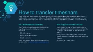 How to transfer timeshareTransferring your timeshare out of your name and into the possession of a willing party isn’t rocket science in
fact it’s easier than you may think. Berkley Asset Management make transferring timeshare easy so if you
can't keep up with maintenance fees or want out of your current contract then contact the professionals today.
Can´t afford maintenance payments
There are a number of reasons why owners can
begin to get overwhelmed by maintenance
payments:
• Lifestyle changes
• Financial situation worsens
• Health problems
Either way Berkley Asset Management can help
contact us here: www.berkleyassetmanagement
Want to upgrade to a better timeshare
Need to exit your current timeshare in order to
upgrade to a better deal with more benefits and a
more luxurious property. Do you need to do it
quickly?
Then get in touch with the professionals for the
fastest service and a RROR (Reasonable Rate of
Return)
Nobody does it better than us.
 