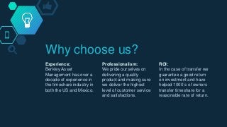 Why choose us?
Experience:
Berkley Asset
Management has over a
decade of experience in
the timeshare industry in
both the US and Mexico.
Professionalism:
We pride ourselves on
delivering a quality
product and making sure
we deliver the highest
level of customer service
and satisfactions.
ROI:
In the case of transfer we
guarantee a good return
on investment and have
helped 1000´s of owners
transfer timeshare for a
reasonable rate of return.
 