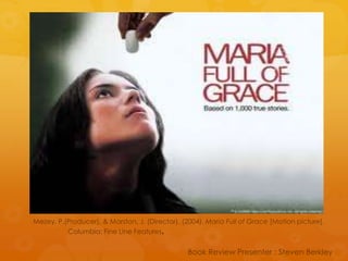 Mezey, P.(Producer), & Marston, J. (Director). (2004). Maria Full of Grace [Motion picture].  	Columbia: Fine Line Features. Book Review Presenter : Steven Berkley 