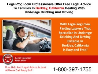 With Legal-Yogi.com,
Finding Lawyers That
Specialize In Underage
Drinking And Driving
Defense In
Berkley, California
Is Easy and Free!
Free Help And Legal Advice Is Just
A Phone Call Away 24/7 1-800-397-1755
Legal-Yogi.com Professionals Offer Free Legal Advice
To Families In Berkley, California Dealing With
Underage Drinking And Driving
 