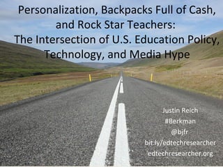 Personalization, Backpacks Full of Cash,
and Rock Star Teachers:
The Intersection of U.S. Education Policy,
Technology, and Media Hype
Justin Reich
#Berkman
@bjfr
bit.ly/edtechresearcher
edtechresearcher.org
 