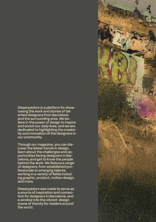 Dissenyadors is a platform for show-
casing the work and stories of tal-
ented designers from Barcelona
and the surrounding area. We be-
lieve in the power of design to inspire
and enrich our daily lives, and we are
dedicated to highlighting the creativ-
ity and innovation of the designers in
our community.
Through our magazine, you can dis-
cover the latest trends in design,
learn about the challenges and op-
portunities facing designers in Bar-
celona, and get to know the people
behind the work. We feature a range
of designers, from established pro-
fessionals to emerging talents,
working in a variety of fields includ-
ing graphic, product, motion design,
and more.
Dissenyadors was made to serve as
a source of inspiration and connec-
tion for designers in Barcelona, and
a window into the vibrant design
scene of thecity for readers around
the world.
 