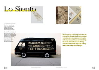 [12] [13]
Dissenyadors// //Decembre 2022
Lo Siento
Lo Siento is a small stu-
dio from Barcelona
that specially enjoys
taking over the
whole concept of
the identity projects.
Its main feature is an or-
ganic and physical ap-
proach to the solutions,
resulting in a field where
graphic and industri-
al design dialogue, al-
ways searching an
alliance with the
artisan processes.
“We consider LO SIENTO not just as
a graphic design studio dedicated
to external commissioned works
but as a laboratory and workshop
of ideas. We care about doing
research into new ways of telling
and expressing new things.”
 