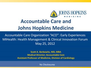 Accountable Care and
          Johns Hopkins Medicine
 Accountable Care Organization “ACO”: Early Experiences
MIHealth: Health Management & Clinical Innovation Forum
                     May 25, 2012

                      Scott A. Berkowitz, MD, MBA
                   Medical Director; Accountable Care
         Assistant Professor of Medicine, Division of Cardiology

                              No Disclosures
 