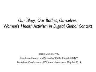 Jessie Daniels, PhD
Graduate Center and School of Public Health-CUNY
Berkshire Conference ofWomen Historians - May 24, 2014
Our Blogs, Our Bodies, Ourselves:
Women’s Health Activism in Digital, Global Context
 