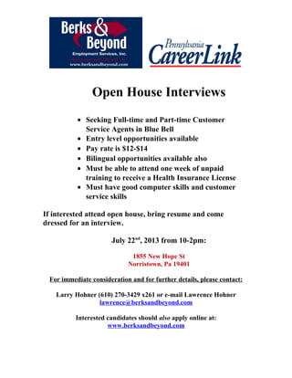 Open House Interviews
• Seeking Full-time and Part-time Customer
Service Agents in Blue Bell
• Entry level opportunities available
• Pay rate is $12-$14
• Bilingual opportunities available also
• Must be able to attend one week of unpaid
training to receive a Health Insurance License
• Must have good computer skills and customer
service skills
If interested attend open house, bring resume and come
dressed for an interview.
July 22nd
, 2013 from 10-2pm:
1855 New Hope St
Norristown, Pa 19401
For immediate consideration and for further details, please contact:
Larry Hohner (610) 270-3429 x261 or e-mail Lawrence Hohner
lawrence@berksandbeyond.com
Interested candidates should also apply online at:
www.berksandbeyond.com
 