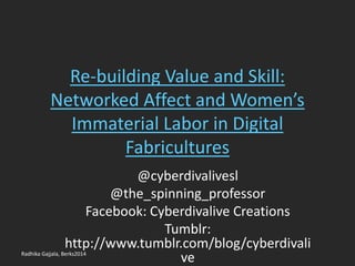 Re-building Value and Skill:
Networked Affect and Women’s
Immaterial Labor in Digital
Fabricultures
@cyberdivalivesl
@the_spinning_professor
Facebook: Cyberdivalive Creations
Tumblr:
http://www.tumblr.com/blog/cyberdivali
veRadhika Gajjala, Berks2014
 