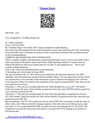 Vinsun Essay
MGTC08 – L02
Case Assignment 2: Goodbuy Drugs Ltd
To: Audit Committee
From: CA/CGA/CMA
Re: Goodbuy Drugs Ltd's (GDL) 2012 Analysis Report for Audit Meeting
This report has been prepared for the audit committee's review and summarizes the 2012 accounting
issues that GDL faces. It includes an analysis of the revised basic & diluted EPS calculations based
on the recommendations.
COMPANY BACKGROUND AND CONSTRAINTS
GDL is a public company with operations in drug & food product retail as well as real estate. GDL's
shares are traded on the public market and follows IFRS reporting standards. It reports basic &
diluted EPS before & after tax & capital gain for Y/E Dec 31 and emphasizes its ... Show more
content on Helpwriting.net ...
Issues 2 & 3 have been presented based on this deduction.
2. Recording sale of real estate to Sisson REIT
The sale occurred on Dec 21, 2012 and was not reflected in the financial statements. Per IFRS
standards, since the transaction occurred before Goodbuy Drug's Y/E; the transaction and the related
tax expenses have to be recorded. If the transaction costs are related to the disposal, they will have
to be expensed. If they are related to the acquisition of the equity investment REIT units, they can be
accounted for in two ways:
Alternative 1: The units are recorded under the Fair Value through Net Income (FV–NI) model.
Under this model, the units will be initially recognized at their fair value ($50 M) and the acquisition
costs would be expensed ($7 M).
Alternative 2: The units are recorded under the Fair Value through Other Comprehensive Income
(FV–OCI) model. Under this model, the Units will be initially recognized at their fair value plus any
acquisition costs ($57 M).
Recommendation: The FV–OCI model can only be used if GDL does not intend to trade the units, in
other words, only if they are held for strategic purposes. Since the units are not being used as such
(see issue 1), it is recommended that GDL accounts for these units through the FV–NI model. The
compulsion to record the transaction will result in a net gain of $178 M, leading to an increase in
Net Income and
... Get more on HelpWriting.net ...
 