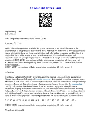 Us Gaap and French Gaap
Implementing IFRS
Extract from:
IFRS compared with US GAAP and French GAAP
Assurance Services
The information contained herein is of a general nature and is not intended to address the
circumstances of any particular individual or entity. Although we endeavour to provide accurate and
timely information, there can be no guarantee that such information is accurate as of the date it is
received or that it will continue to be accurate in the future. No one should act upon such
information without appropriate professional advice after a thorough examination of the particular
situation. © 2003 KPMG International, a Swiss nonoperating association. All rights reserved.
KPMG International is a nonoperating Swiss verein which provides no ... Show more content on
Helpwriting.net ...
© 2003 KPMG International, a Swiss nonoperating association. All rights reserved.
Contents
Regulatory background Generally accepted accounting practice Legal and listing requirements
General issues Form and elements of financial statements Statement of recognised gains and losses
Statement of cash flows Basis of accounting Consolidation Business combinations Foreign currency
translation Prior period adjustments and other accounting changes Events after the balance sheet
date Specific balance sheet items General Property, plant and equipment Intangible assets
Investment property Investments in associates and joint ventures Financial instruments, including
hedging Inventories Biological assets Impairment Equity Provisions Deferred tax Contingent assets
and liabilities Specific income statement items General Revenue Government grants Employee
benefits Share–based payments Interest expense Income tax Extraordinary and exceptional items
5 5 5 5 5 6 6 6 6 7 8 8 8 8 8 9 9 9 10 10 11 11 11 11 12 12 12 12 12 13 13 13 13 13 13 14
© 2003 KPMG International, a Swiss nonoperating association. All rights reserved.
Contents (continued)
 