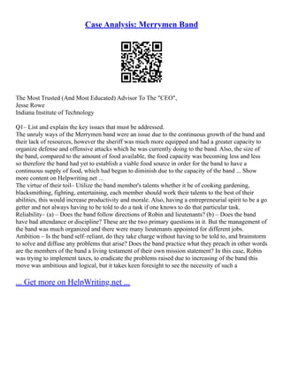 Case Analysis: Merrymen Band
The Most Trusted (And Most Educated) Advisor To The "CEO",
Jesse Rowe
Indiana Institute of Technology
Q1– List and explain the key issues that must be addressed.
The unruly ways of the Merrymen band were an issue due to the continuous growth of the band and
their lack of resources, however the sheriff was much more equipped and had a greater capacity to
organize defense and offensive attacks which he was currently doing to the band. Also, the size of
the band, compared to the amount of food available, the food capacity was becoming less and less
so therefore the band had yet to establish a viable food source in order for the band to have a
continuous supply of food, which had begun to diminish due to the capacity of the band ... Show
more content on Helpwriting.net ...
The virtue of their toil– Utilize the band member's talents whether it be of cooking gardening,
blacksmithing, fighting, entertaining, each member should work their talents to the best of their
abilities, this would increase productivity and morale. Also, having a entrepreneurial spirit to be a go
getter and not always having to be told to do a task if one knows to do that particular task.
Reliability– (a) – Does the band follow directions of Robin and lieutenants? (b) – Does the band
have bad attendance or discipline? These are the two primary questions in it. But the management of
the band was much organized and there were many lieutenants appointed for different jobs.
Ambition – Is the band self–reliant, do they take charge without having to be told to, and brainstorm
to solve and diffuse any problems that arise? Does the band practice what they preach in other words
are the members of the band a living testament of their own mission statement? In this case, Robin
was trying to implement taxes, to eradicate the problems raised due to increasing of the band this
move was ambitious and logical, but it takes keen foresight to see the necessity of such a
... Get more on HelpWriting.net ...
 
