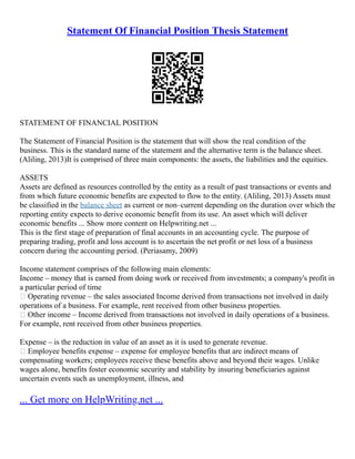 Statement Of Financial Position Thesis Statement
STATEMENT OF FINANCIAL POSITION
The Statement of Financial Position is the statement that will show the real condition of the
business. This is the standard name of the statement and the alternative term is the balance sheet.
(Aliling, 2013)It is comprised of three main components: the assets, the liabilities and the equities.
ASSETS
Assets are defined as resources controlled by the entity as a result of past transactions or events and
from which future economic benefits are expected to flow to the entity. (Aliling, 2013) Assets must
be classified in the balance sheet as current or non–current depending on the duration over which the
reporting entity expects to derive economic benefit from its use. An asset which will deliver
economic benefits ... Show more content on Helpwriting.net ...
This is the first stage of preparation of final accounts in an accounting cycle. The purpose of
preparing trading, profit and loss account is to ascertain the net profit or net loss of a business
concern during the accounting period. (Periasamy, 2009)
Income statement comprises of the following main elements:
Income – money that is earned from doing work or received from investments; a company's profit in
a particular period of time
 Operating revenue – the sales associated Income derived from transactions not involved in daily
operations of a business. For example, rent received from other business properties.
 Other income – Income derived from transactions not involved in daily operations of a business.
For example, rent received from other business properties.
Expense – is the reduction in value of an asset as it is used to generate revenue.
 Employee benefits expense – expense for employee benefits that are indirect means of
compensating workers; employees receive these benefits above and beyond their wages. Unlike
wages alone, benefits foster economic security and stability by insuring beneficiaries against
uncertain events such as unemployment, illness, and
... Get more on HelpWriting.net ...
 