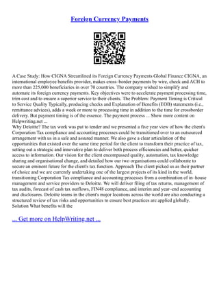 Foreign Currency Payments
A Case Study: How CIGNA Streamlined its Foreign Currency Payments Global Finance CIGNA, an
international employee benefits provider, makes cross–border payments by wire, check and ACH to
more than 225,000 beneficiaries in over 70 countries. The company wished to simplify and
automate its foreign currency payments. Key objectives were to accelerate payment processing time,
trim cost and to ensure a superior service to their clients. The Problem: Payment Timing is Critical
to Service Quality Typically, producing checks and Explanation of Benefits (EOB) statements (i.e.,
remittance advices), adds a week or more to processing time in addition to the time for crossborder
delivery. But payment timing is of the essence. The payment process ... Show more content on
Helpwriting.net ...
Why Deloitte? The tax work was put to tender and we presented a five year view of how the client's
Corporation Tax compliance and accounting processes could be transitioned over to an outsourced
arrangement with us in a safe and assured manner. We also gave a clear articulation of the
opportunities that existed over the same time period for the client to transform their practice of tax,
setting out a strategic and innovative plan to deliver both process efficiencies and better, quicker
access to information. Our vision for the client encompassed quality, automation, tax knowledge
sharing and organisational change, and detailed how our two organisations could collaborate to
secure an eminent future for the client's tax function. Approach The client picked us as their partner
of choice and we are currently undertaking one of the largest projects of its kind in the world,
transitioning Corporation Tax compliance and accounting processes from a combination of in–house
management and service providers to Deloitte. We will deliver filing of tax returns, management of
tax audits, forecast of cash tax outflows, FIN48 compliance, and interim and year–end accounting
and disclosures. Deloitte teams in the client's major locations across the world are also conducting a
structured review of tax risks and opportunities to ensure best practices are applied globally.
Solution What benefits will the
... Get more on HelpWriting.net ...
 