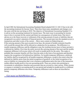 Ias 12
In April 2001 the International Accounting Standards Board adopted IAS 12. IAS 12 has to do with
the accounting treatment for Income Taxes. There have been many amendments and changes over
the years with the last one being in 2010. The objective of International Accounting Standard 12 is
to advise on the accounting treatment for income taxes. The main issue in accounting for income
taxes is how to account for the current and future tax consequences of certain items. One item it
advises on is the future recovery or settlement of the carrying amount of assets or liabilities that are
recognized in an entity's statement of financial position. The second main item the standard covers is
transactions and other events of the current ... Show more content on Helpwriting.net ...
If the carrying amount of the asset exceeds its tax base, the amount of taxable economic benefits
will exceed the amount that will be allowed as a deduction for tax purposes. The difference is a
taxable temporary difference and the obligation to pay the resulting income taxes in future periods is
a deferred tax liability. Over time the entity recovers the carrying amount of the asset and the taxable
temporary difference will reverse which will result in taxable profit for the entity. This makes it
probable that economic benefits will flow from the entity in the form of tax payments and therefore
requires the recognition of all deferred tax liabilities. For taxable temporary differences a deferred
tax liability shall be recognized for all taxable temporary differences, except to the extent when the
deferred tax liability arises from the initial recognition of goodwill, or the initial recognition of an
asset or liability in a transaction that is not a business combination and at the time of the transaction
neither affects taxable profit or loss not accounting profit. There are certain rules pertaining to
investments in subsidiaries, branches and associates that are covered in a later section. When income
or expense is included in accounting profit in one period and included in taxable profit in a different
period a temporary difference also arises. Temporary differences such as these are described as
timing
... Get more on HelpWriting.net ...
 