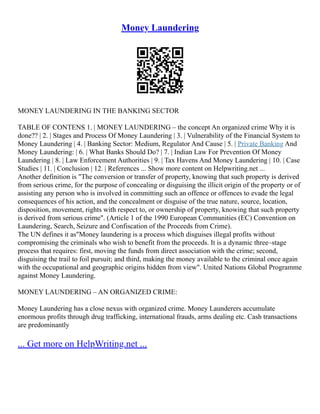 Money Laundering
MONEY LAUNDERING IN THE BANKING SECTOR
TABLE OF CONTENS 1. | MONEY LAUNDERING – the concept An organized crime Why it is
done?? | 2. | Stages and Process Of Money Laundering | 3. | Vulnerability of the Financial System to
Money Laundering | 4. | Banking Sector: Medium, Regulator And Cause | 5. | Private Banking And
Money Laundering: | 6. | What Banks Should Do? | 7. | Indian Law For Prevention Of Money
Laundering | 8. | Law Enforcement Authorities | 9. | Tax Havens And Money Laundering | 10. | Case
Studies | 11. | Conclusion | 12. | References ... Show more content on Helpwriting.net ...
Another definition is "The conversion or transfer of property, knowing that such property is derived
from serious crime, for the purpose of concealing or disguising the illicit origin of the property or of
assisting any person who is involved in committing such an offence or offences to evade the legal
consequences of his action, and the concealment or disguise of the true nature, source, location,
disposition, movement, rights with respect to, or ownership of property, knowing that such property
is derived from serious crime". (Article 1 of the 1990 European Communities (EC) Convention on
Laundering, Search, Seizure and Confiscation of the Proceeds from Crime).
The UN defines it as"Money laundering is a process which disguises illegal profits without
compromising the criminals who wish to benefit from the proceeds. It is a dynamic three–stage
process that requires: first, moving the funds from direct association with the crime; second,
disguising the trail to foil pursuit; and third, making the money available to the criminal once again
with the occupational and geographic origins hidden from view". United Nations Global Programme
against Money Laundering.
MONEY LAUNDERING – AN ORGANIZED CRIME:
Money Laundering has a close nexus with organized crime. Money Launderers accumulate
enormous profits through drug trafficking, international frauds, arms dealing etc. Cash transactions
are predominantly
... Get more on HelpWriting.net ...
 
