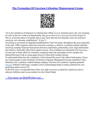 The Formation Of Garrison Litigation Management Group
"As to the astuteness of taxpayers in ordering their affairs so as to minimize taxes, the very meaning
of a line in the law is that you intentionally may go as close to it as you can if you do not pass it.
This is so because there is no public duty to pay more than the law demands: taxes are enforced
exactions, not voluntary contributions." (Case 1)
According to an Journal on Regulation published by Yale University, throughout the years especially
in the mid–1990s corporate abuse the system by creating tax shelters, a common scheme typically
involving complex financial transactions between corporation, partnerships, trust, legal instruments
and others to artificially offset their taxable income. Tens of billions are estimated to be lost in tax
revenue due to these shelf tax created by companies that took advantage in how complex the
Internal Revenue Code to create paper losses to offset their taxable income.
To understand better how the complexity of the Internal Revenue Code affects both parties I focus
my research paper in the formation of Garrison Litigation Management Group created by Coltec
Industries, Inc. a publicly–traded holding company. Garrison was created to separate potential
asbestos liabilities following a complex series of prearranged steps to reduce potential tax cost
qualifying under section 351.
In the first case it was decided that Coltec was right to receive a refund for capital loss due to
asbestos liabilities and in case number two the United Stated
... Get more on HelpWriting.net ...
 