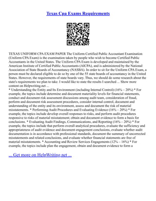 Texas Cpa Exams Requirements
TEXAS UNIFORM CPA EXAM PAPER The Uniform Certified Public Accountant Examination
(Uniform CPA Exam) is the examination taken by people who wish to become Certified Public
Accountants in the United States. The Uniform CPA Exam is developed and maintained by the
American Institute of Certified Public Accountants (AICPA), and is administered by the National
Association of State Boards of Accountancy (NASBA). In order to sit for the Uniform CPA Exam, a
person must be declared eligible to do so by one of the 55 state boards of accountancy in the United
States. However, the requirements of state boards vary. Thus, we should do some research about the
state's requirements we plan to take. I would like to state the results I searched ... Show more
content on Helpwriting.net ...
* Understanding the Entity and Its Environment (including Internal Control) (16% – 20%) * For
example, the topics include determine and document materiality levels for financial statements,
conduct and document risk assessment discussions among audit team, consideration of fraud,
perform and document risk assessment procedures, consider internal control, document and
understanding of the entity and its environment, assess and document the risk of material
misstatements. * Performing Audit Procedures and Evaluating Evidence (16% – 20%) * For
example, the topics include develop overall responses to risks, and perform audit procedures
responsive to risks of material misstatement; obtain and document evidence to form a basis for
conclusions. * Evaluating Audit Findings, Communications, and Reporting (16% – 20%) * For
example, the topics include that perform overall analytical procedures, evaluate the sufficiency and
appropriateness of audit evidence and document engagement conclusions, evaluate whether audit
documentation is in accordance with professional standards, document the summary of uncorrected
misstatements and related conclusions, and evaluate whether financial statements are free of
material misstatements. * Accounting and Review Services Engagements (12% – 16%) * For
example, the topics include plan the engagement, obtain and document evidence to form a
... Get more on HelpWriting.net ...
 