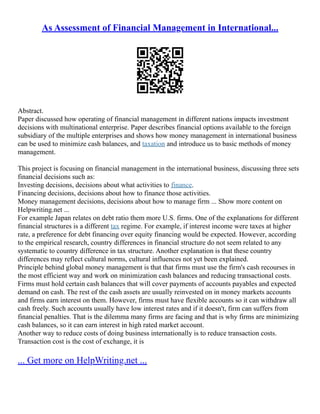 As Assessment of Financial Management in International...
Abstract.
Paper discussed how operating of financial management in different nations impacts investment
decisions with multinational enterprise. Paper describes financial options available to the foreign
subsidiary of the multiple enterprises and shows how money management in international business
can be used to minimize cash balances, and taxation and introduce us to basic methods of money
management.
This project is focusing on financial management in the international business, discussing three sets
financial decisions such as:
Investing decisions, decisions about what activities to finance.
Financing decisions, decisions about how to finance those activities.
Money management decisions, decisions about how to manage firm ... Show more content on
Helpwriting.net ...
For example Japan relates on debt ratio them more U.S. firms. One of the explanations for different
financial structures is a different tax regime. For example, if interest income were taxes at higher
rate, a preference for debt financing over equity financing would be expected. However, according
to the empirical research, country differences in financial structure do not seem related to any
systematic to country difference in tax structure. Another explanation is that these country
differences may reflect cultural norms, cultural influences not yet been explained.
Principle behind global money management is that that firms must use the firm's cash recourses in
the most efficient way and work on minimization cash balances and reducing transactional costs.
Firms must hold certain cash balances that will cover payments of accounts payables and expected
demand on cash. The rest of the cash assets are usually reinvested on in money markets accounts
and firms earn interest on them. However, firms must have flexible accounts so it can withdraw all
cash freely. Such accounts usually have low interest rates and if it doesn't, firm can suffers from
financial penalties. That is the dilemma many firms are facing and that is why firms are minimizing
cash balances, so it can earn interest in high rated market account.
Another way to reduce costs of doing business internationally is to reduce transaction costs.
Transaction cost is the cost of exchange, it is
... Get more on HelpWriting.net ...
 