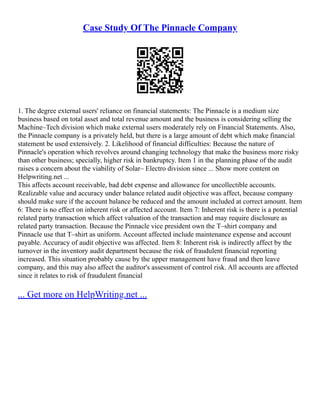 Case Study Of The Pinnacle Company
1. The degree external users' reliance on financial statements: The Pinnacle is a medium size
business based on total asset and total revenue amount and the business is considering selling the
Machine–Tech division which make external users moderately rely on Financial Statements. Also,
the Pinnacle company is a privately held, but there is a large amount of debt which make financial
statement be used extensively. 2. Likelihood of financial difficulties: Because the nature of
Pinnacle's operation which revolves around changing technology that make the business more risky
than other business; specially, higher risk in bankruptcy. Item 1 in the planning phase of the audit
raises a concern about the viability of Solar– Electro division since ... Show more content on
Helpwriting.net ...
This affects account receivable, bad debt expense and allowance for uncollectible accounts.
Realizable value and accuracy under balance related audit objective was affect, because company
should make sure if the account balance be reduced and the amount included at correct amount. Item
6: There is no effect on inherent risk or affected account. Item 7: Inherent risk is there is a potential
related party transaction which affect valuation of the transaction and may require disclosure as
related party transaction. Because the Pinnacle vice president own the T–shirt company and
Pinnacle use that T–shirt as uniform. Account affected include maintenance expense and account
payable. Accuracy of audit objective was affected. Item 8: Inherent risk is indirectly affect by the
turnover in the inventory audit department because the risk of fraudulent financial reporting
increased. This situation probably cause by the upper management have fraud and then leave
company, and this may also affect the auditor's assessment of control risk. All accounts are affected
since it relates to risk of fraudulent financial
... Get more on HelpWriting.net ...
 