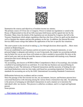 Tax Law
Summarize the sources and objectives of modern income tax statutes.
The primary source of US tax law is Congress. Power to initiate tax legislation is vested in the
House of Representatives but all tax bills must pass both houses and be signed into law by the
President. Many times the details of the legislation are not dictated by Congress, but left to the
Treasury Department which adopts regulations (that have the force of law) to spell out the details as
well as interpret the statutes and provide guidance on the law. In addition, the Internal Revenue
Service (IRS) issues rulings that address the application of the law to specific fact situations.
The court system is also involved in making tax law through decisions about specific ... Show more
content on Helpwriting.net ...
If you are established in your business and do not need to issue financial statements, or your
personal budget is adequate and realistic to your living needs, the simpler tax accounting methods
may be better for you as your focus will remain on what is needed to successfully file taxes at the
end of each year, and you do not need the masses of data associated with tracking every financial
transaction that occurs during the year.
Expert Insight
Tax accounting, also known as OCBOA (Other Comprehensive Basis of Accounting), also includes
a method of accounting known as cash basis. It is rare that any business can succeed basing its
accounting on cash. The intricacies of financial transactions and the necessity of looking for non–
cash based deductions come tax time make cash based tax accounting impractical. Note that all
standards for accounting are set by the IASC (International Accounting Standards Commission).
Differentiate between tax avoidance and tax evasion.
Since the passage of the first income tax law, tax accountants, lawyers, and business persons have
concerned themselves with choosing among the various forms a transaction may take. Tax planning
is the process of arranging an individual's transactions in such a manner as to maximize the
individual's after–tax income. This process is called tax avoidance, and it is a legal and legitimate
pursuit.
Some persons
... Get more on HelpWriting.net ...
 