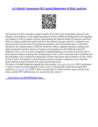 A Critical Component Of Capital Budgeting Is Risk Analysis
The decision of a firm to merge or acquire another firm comes with a tremendous amount of due
diligence. Due diligence in, not simply acquiring all of the available knowledge that it can regarding
the company it seeks to acquire, but also understanding the financial health of themselves and their
ability to acquire another firm and benefit from the potential synergies realized. Companies must
also assess the risks involved of the potential acquisition, and if the numbers prove worthwhile,
decide how the company plans to fund the transaction. Many companies hesitate in making such
major transaction decisions, however "mergers and acquisitions are the lifeblood of growth"
(DiPietro, 2010, p. 18). A critical component of capital budgeting is risk analysis (Correia, 2012).
Risk analysis includes assessing risk and adjusting for risk in order to measure return variability and
the probability of not reaching the required rate of return that deems and investment a worthy choice
(Correia, 2012). This practice, called sensitivity analysis, becomes compulsory to any firm that
desires making sound investment and capital structure decisions.
The theory of capital budgeting suggests that firms employ discounted cash flow (DCF) techniques
in order to select investment projects (Correia, 2012). A theoretically sound and accepted DCF
method is net present value (NPV). Money earned today is worth more than money earned in the
future, and the NPV method takes in to account the time value of
... Get more on HelpWriting.net ...
 