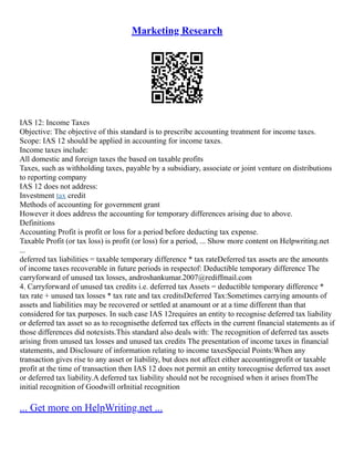 Marketing Research
IAS 12: Income Taxes
Objective: The objective of this standard is to prescribe accounting treatment for income taxes.
Scope: IAS 12 should be applied in accounting for income taxes.
Income taxes include:
All domestic and foreign taxes the based on taxable profits
Taxes, such as withholding taxes, payable by a subsidiary, associate or joint venture on distributions
to reporting company
IAS 12 does not address:
Investment tax credit
Methods of accounting for government grant
However it does address the accounting for temporary differences arising due to above.
Definitions
Accounting Profit is profit or loss for a period before deducting tax expense.
Taxable Profit (or tax loss) is profit (or loss) for a period, ... Show more content on Helpwriting.net
...
deferred tax liabilities = taxable temporary difference * tax rateDeferred tax assets are the amounts
of income taxes recoverable in future periods in respectof: Deductible temporary difference The
carryforward of unused tax losses, androshankumar.2007@rediffmail.com
4. Carryforward of unused tax credits i.e. deferred tax Assets = deductible temporary difference *
tax rate + unused tax losses * tax rate and tax creditsDeferred Tax:Sometimes carrying amounts of
assets and liabilities may be recovered or settled at anamount or at a time different than that
considered for tax purposes. In such case IAS 12requires an entity to recognise deferred tax liability
or deferred tax asset so as to recognisethe deferred tax effects in the current financial statements as if
those differences did notexists.This standard also deals with: The recognition of deferred tax assets
arising from unused tax losses and unused tax credits The presentation of income taxes in financial
statements, and Disclosure of information relating to income taxesSpecial Points:When any
transaction gives rise to any asset or liability, but does not affect either accountingprofit or taxable
profit at the time of transaction then IAS 12 does not permit an entity torecognise deferred tax asset
or deferred tax liability.A deferred tax liability should not be recognised when it arises fromThe
initial recognition of Goodwill orInitial recognition
... Get more on HelpWriting.net ...
 