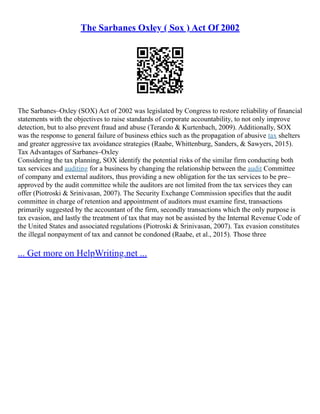 The Sarbanes Oxley ( Sox ) Act Of 2002
The Sarbanes–Oxley (SOX) Act of 2002 was legislated by Congress to restore reliability of financial
statements with the objectives to raise standards of corporate accountability, to not only improve
detection, but to also prevent fraud and abuse (Terando & Kurtenbach, 2009). Additionally, SOX
was the response to general failure of business ethics such as the propagation of abusive tax shelters
and greater aggressive tax avoidance strategies (Raabe, Whittenburg, Sanders, & Sawyers, 2015).
Tax Advantages of Sarbanes–Oxley
Considering the tax planning, SOX identify the potential risks of the similar firm conducting both
tax services and auditing for a business by changing the relationship between the audit Committee
of company and external auditors, thus providing a new obligation for the tax services to be pre–
approved by the audit committee while the auditors are not limited from the tax services they can
offer (Piotroski & Srinivasan, 2007). The Security Exchange Commission specifies that the audit
committee in charge of retention and appointment of auditors must examine first, transactions
primarily suggested by the accountant of the firm, secondly transactions which the only purpose is
tax evasion, and lastly the treatment of tax that may not be assisted by the Internal Revenue Code of
the United States and associated regulations (Piotroski & Srinivasan, 2007). Tax evasion constitutes
the illegal nonpayment of tax and cannot be condoned (Raabe, et al., 2015). Those three
... Get more on HelpWriting.net ...
 