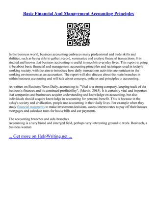 Basic Financial And Management Accounting Principles
In the business world, business accounting embraces many professional and trade skills and
abilities, such as being able to gather, record, summarize and analyse financial transactions. It is
studied and known that business accounting is useful in people's everyday lives. This report is going
to be about basic financial and management accounting principles and techniques used in today's
working society, with the aim to introduce how daily transactions activities are partaken in the
working environment as an accountant. The report will also discuss about the main branches in
within business accounting and will talk about concepts, policies and principles in accounting.
As written on Business News Daily, accounting is: "Vital to a strong company, keeping track of the
business's finances and its continued profitability", (Martin, 2015). It is certainly vital and important
that companies and businesses acquire understanding and knowledge on accounting, but also
individuals should acquire knowledge in accounting for personal benefit. This is because in the
today's society and civilization, people use accounting in their daily lives. For example when they
study financial statements to make investment decisions, assess interest rates to pay off their houses
mortgages and calculate rates for house bills and car payments.
The accounting branches and sub–branches
Accounting is a very broad and emerged field, perhaps very interesting ground to work. Rosivach, a
business woman
... Get more on HelpWriting.net ...
 