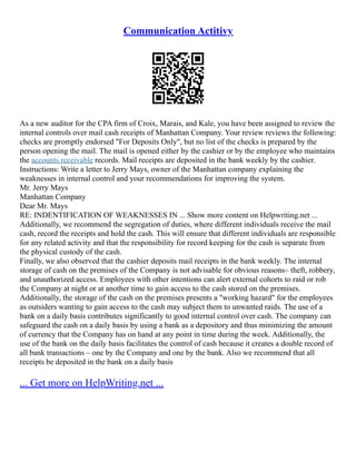 Communication Actitivy
As a new auditor for the CPA firm of Croix, Marais, and Kale, you have been assigned to review the
internal controls over mail cash receipts of Manhattan Company. Your review reviews the following:
checks are promptly endorsed "For Deposits Only", but no list of the checks is prepared by the
person opening the mail. The mail is opened either by the cashier or by the employee who maintains
the accounts receivable records. Mail receipts are deposited in the bank weekly by the cashier.
Instructions: Write a letter to Jerry Mays, owner of the Manhattan company explaining the
weaknesses in internal control and your recommendations for improving the system.
Mr. Jerry Mays
Manhattan Company
Dear Mr. Mays
RE: INDENTIFICATION OF WEAKNESSES IN ... Show more content on Helpwriting.net ...
Additionally, we recommend the segregation of duties, where different individuals receive the mail
cash, record the receipts and hold the cash. This will ensure that different individuals are responsible
for any related activity and that the responsibility for record keeping for the cash is separate from
the physical custody of the cash.
Finally, we also observed that the cashier deposits mail receipts in the bank weekly. The internal
storage of cash on the premises of the Company is not advisable for obvious reasons– theft, robbery,
and unauthorized access. Employees with other intentions can alert external cohorts to raid or rob
the Company at night or at another time to gain access to the cash stored on the premises.
Additionally, the storage of the cash on the premises presents a "working hazard" for the employees
as outsiders wanting to gain access to the cash may subject them to unwanted raids. The use of a
bank on a daily basis contributes significantly to good internal control over cash. The company can
safeguard the cash on a daily basis by using a bank as a depository and thus minimizing the amount
of currency that the Company has on hand at any point in time during the week. Additionally, the
use of the bank on the daily basis facilitates the control of cash because it creates a double record of
all bank transactions – one by the Company and one by the bank. Also we recommend that all
receipts be deposited in the bank on a daily basis
... Get more on HelpWriting.net ...
 